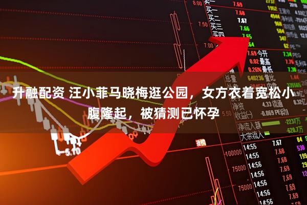 升融配资 汪小菲马晓梅逛公园，女方衣着宽松小腹隆起，被猜测已怀孕