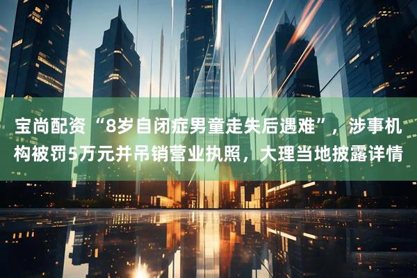 宝尚配资 “8岁自闭症男童走失后遇难”，涉事机构被罚5万元并吊销营业执照，大理当地披露详情