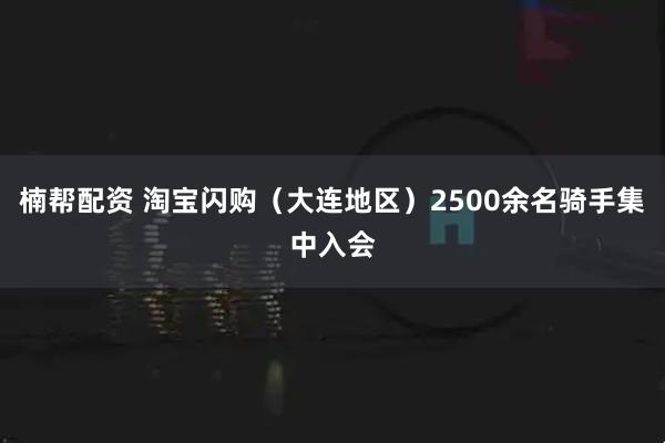 楠帮配资 淘宝闪购(大连地区)2500余名骑手集中入会