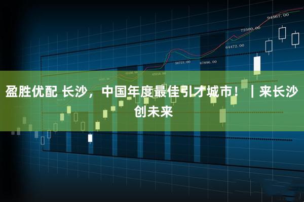 盈胜优配 长沙，中国年度最佳引才城市！｜来长沙 创未来