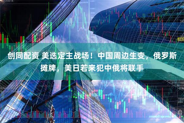 创同配资 美选定主战场！中国周边生变，俄罗斯摊牌，美日若来犯中俄将联手