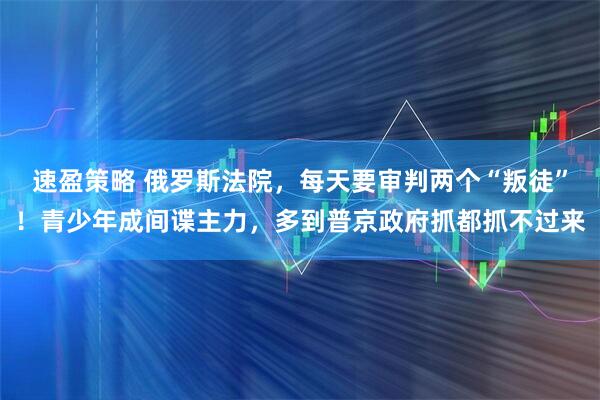 速盈策略 俄罗斯法院，每天要审判两个“叛徒”！青少年成间谍主力，多到普京政府抓都抓不过来