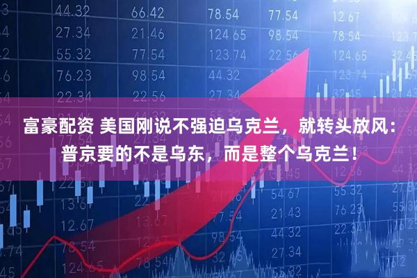 富豪配资 美国刚说不强迫乌克兰，就转头放风：普京要的不是乌东，而是整个乌克兰！