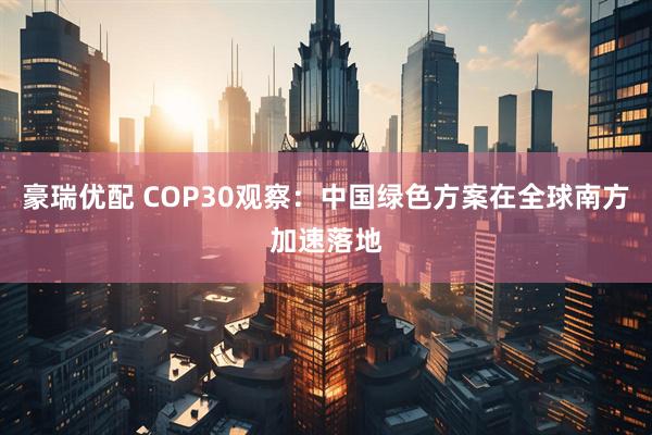 豪瑞优配 COP30观察：中国绿色方案在全球南方加速落地