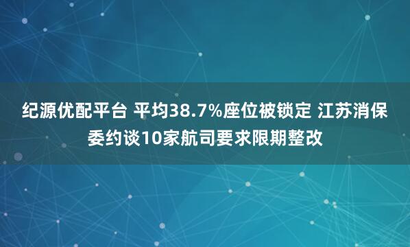 纪源优配平台 平均38.7%座位被锁定 江苏消保委约谈10家航司要求限期整改