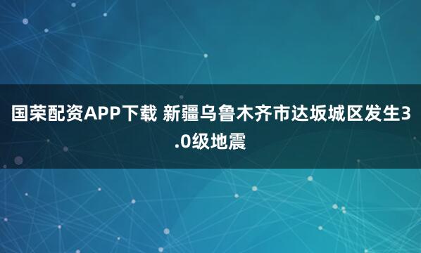 国荣配资APP下载 新疆乌鲁木齐市达坂城区发生3.0级地震