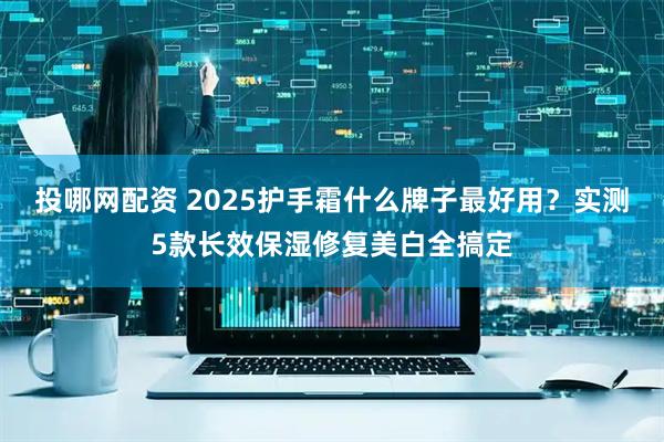 投哪网配资 2025护手霜什么牌子最好用？实测5款长效保湿修复美白全搞定