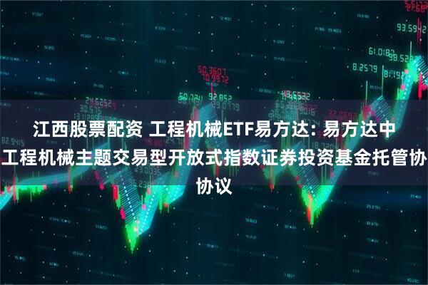 江西股票配资 工程机械ETF易方达: 易方达中证工程机械主题交易型开放式指数证券投资基金托管协议