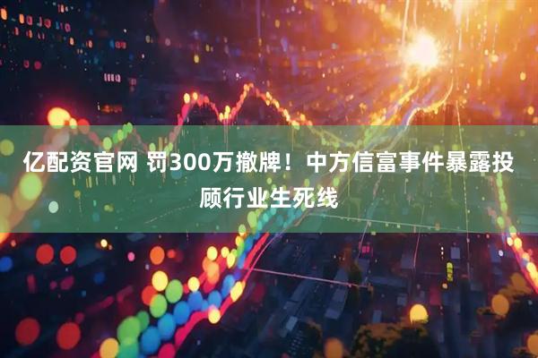 亿配资官网 罚300万撤牌!中方信富事件暴露投顾行业生死线