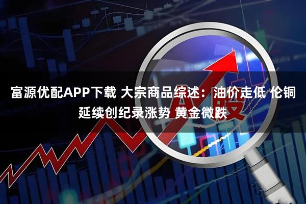 富源优配APP下载 大宗商品综述:油价走低 伦铜延续创纪录涨势 黄金微跌