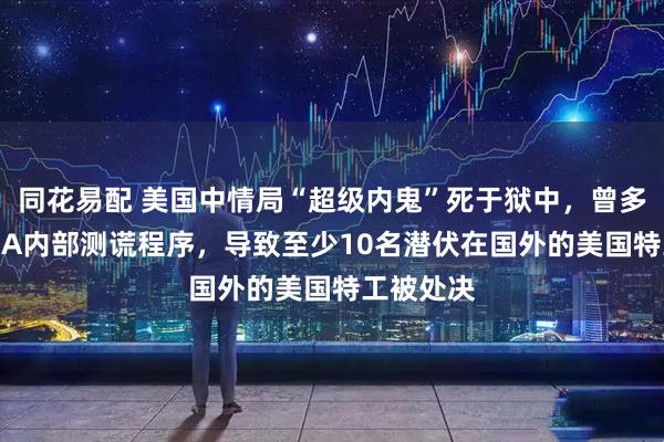 同花易配 美国中情局“超级内鬼”死于狱中，曾多次躲过CIA内部测谎程序，导致至少10名潜伏在国外的美国特工被处决