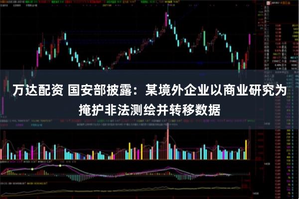 万达配资 国安部披露：某境外企业以商业研究为掩护非法测绘并转移数据