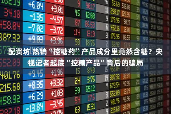 配资坊 热销“控糖药”产品成分里竟然含糖？央视记者起底“控糖产品”背后的骗局