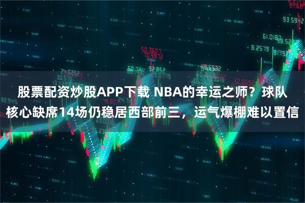 股票配资炒股APP下载 NBA的幸运之师？球队核心缺席14场仍稳居西部前三，运气爆棚难以置信