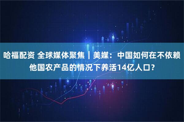 哈福配资 全球媒体聚焦︱美媒：中国如何在不依赖他国农产品的情况下养活14亿人口？