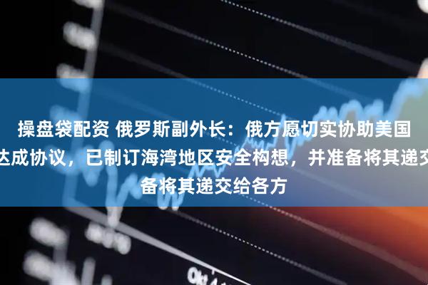 操盘袋配资 俄罗斯副外长：俄方愿切实协助美国、伊朗达成协议，已制订海湾地区安全构想，并准备将其递交给各方